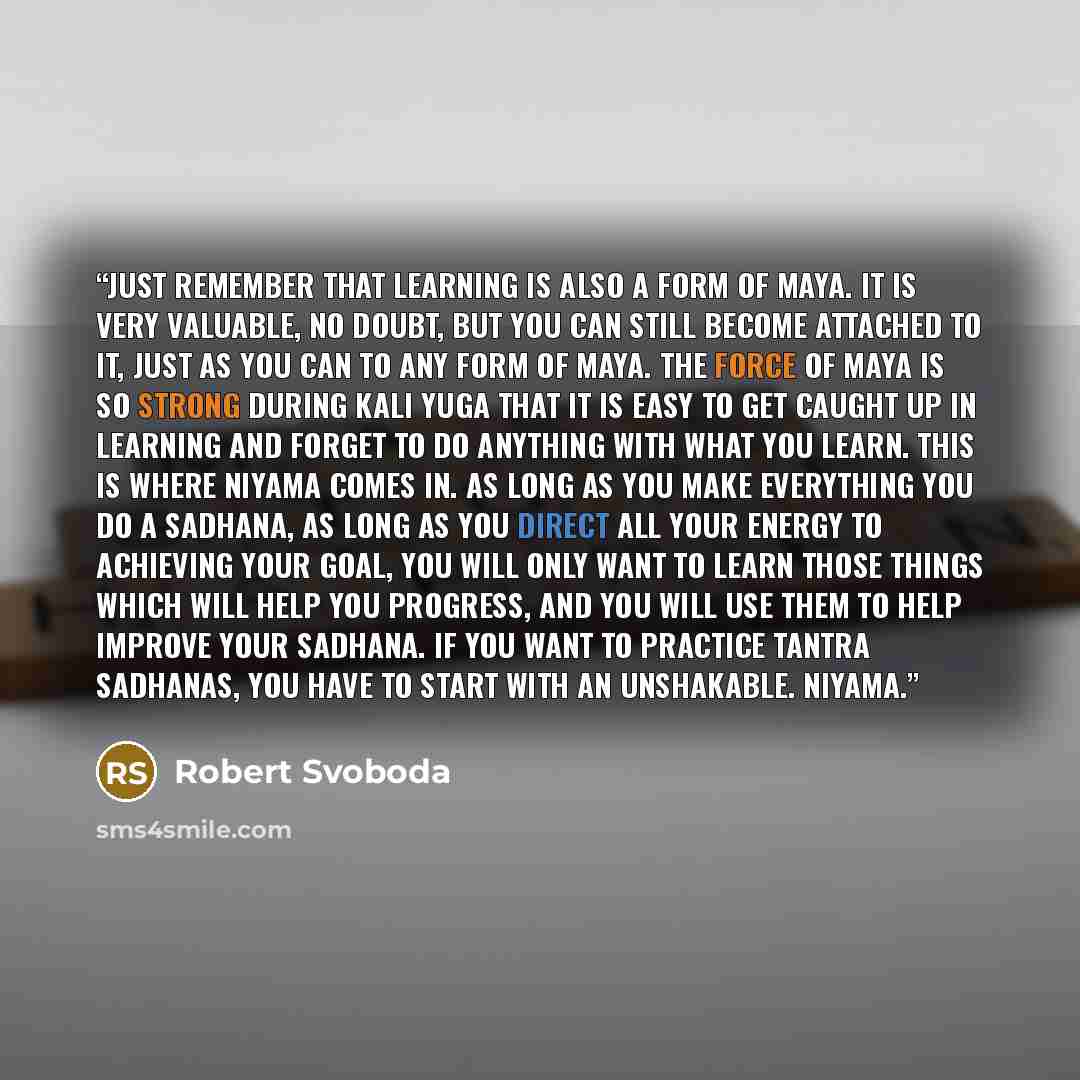 “Just remember that learning is also a form of Maya. It is very valuable, no doubt, but you can still become attached to it, just as you can to any form of Maya. The force of Maya is so strong during Kali Yuga that it is easy to get caught up in learning and forget to do anything with what you…” quote by Robert Svoboda