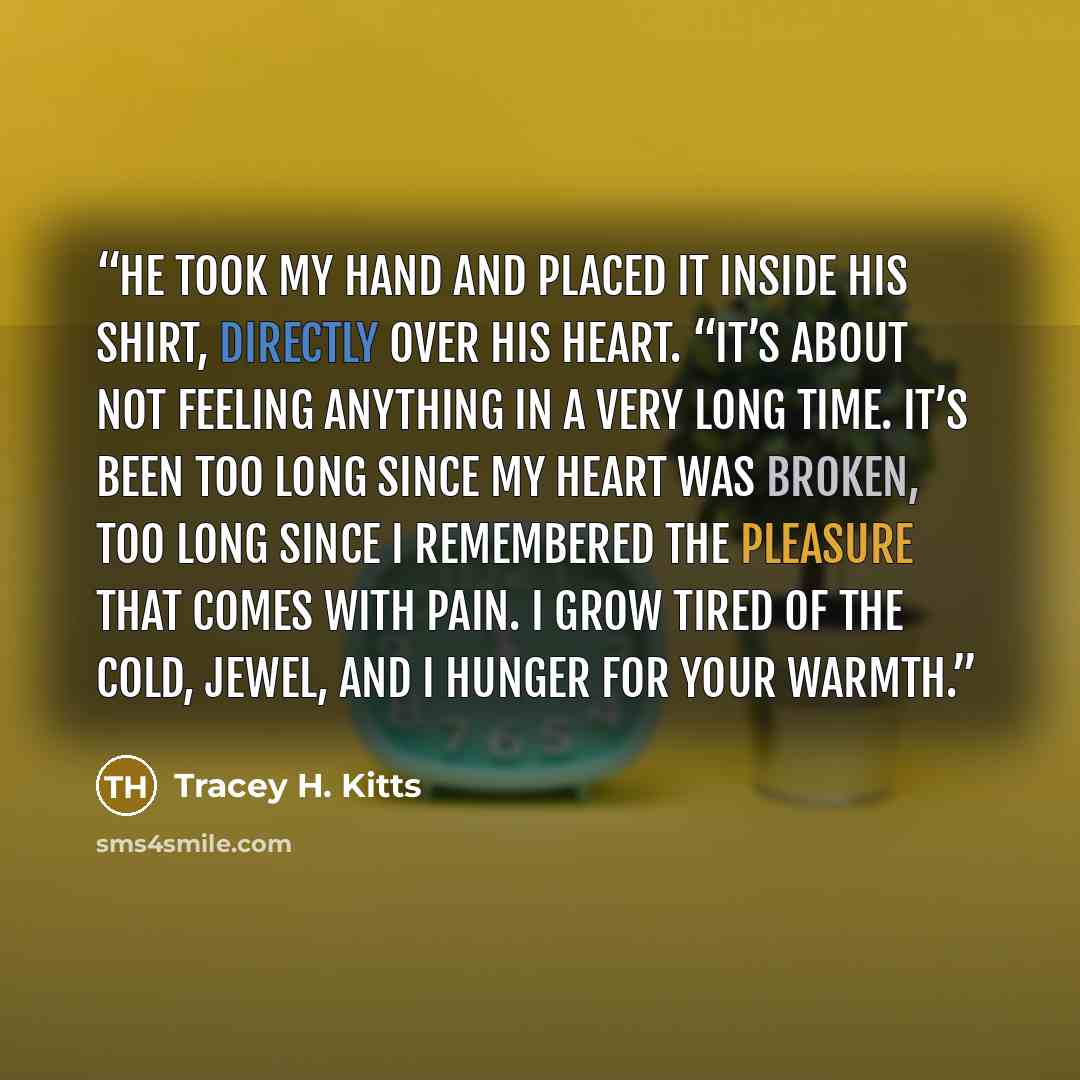 “He took my hand and placed it inside his shirt, directly over his heart. “It’s about not feeling anything in a very long time. It’s been too long since my heart was broken, too long since I remembered the pleasure that comes with pain. I grow tired of the cold, Jewel, and I hunger for your warmth.” quote by Tracey H. Kitts