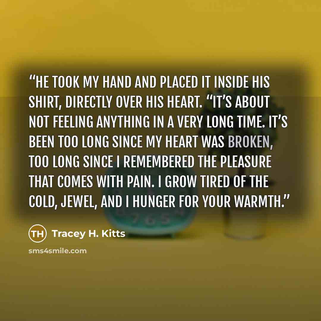 “He took my hand and placed it inside his shirt, directly over his heart. “It’s about not feeling anything in a very long time. It’s been too long since my heart was broken, too long since I remembered the pleasure that comes with pain. I grow tired of the cold, Jewel, and I hunger for your warmth.” quote by Tracey H. Kitts