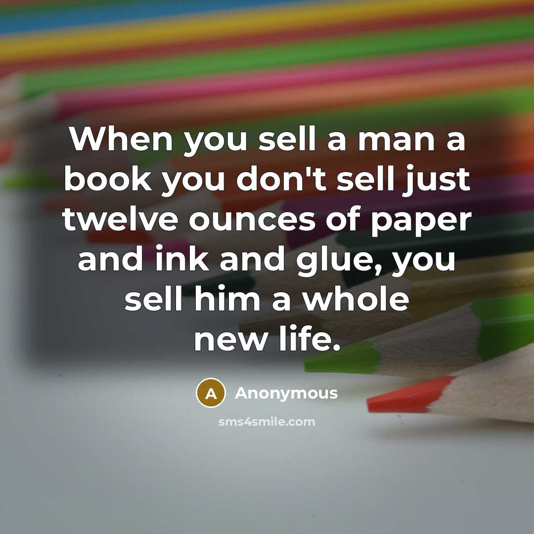 “When you sell a man a book you don't sell just twelve ounces of paper and ink and glue, you sell him a whole new life.” quote by Anonymous