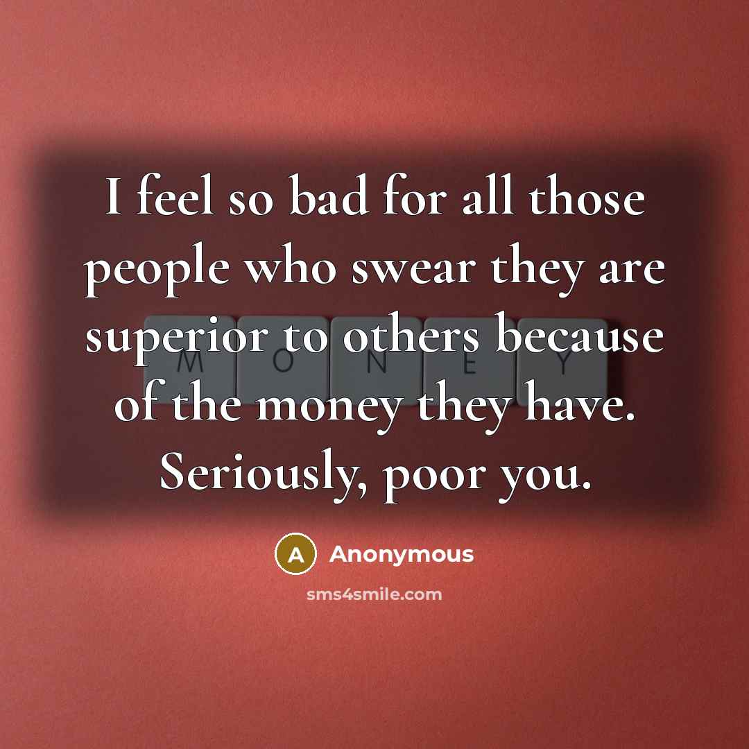 “I feel so bad for all those people who swear they are superior to others because of the money they have. Seriously, poor you.” quote by Anonymous