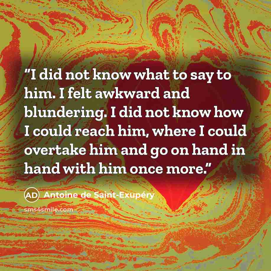 “I did not know what to say to him. I felt awkward and blundering. I did not know how I could reach him, where I could overtake him and go on hand in hand with him once more.” quote by Antoine de Saint-Exupéry