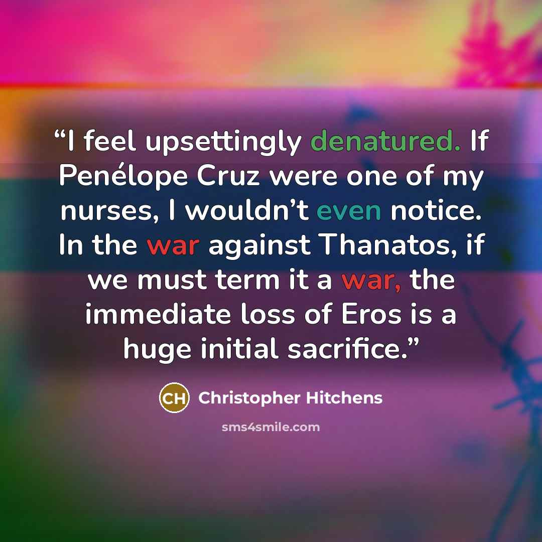 “I feel upsettingly denatured. If Penélope Cruz were one of my nurses, I wouldn’t even notice. In the war against Thanatos, if we must term it a war, the immediate loss of Eros is a huge initial sacrifice.” quote by Christopher Hitchens