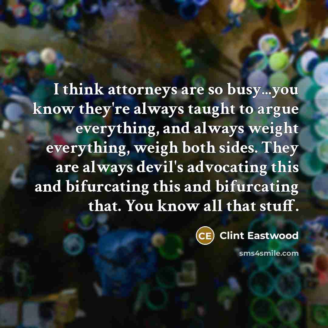 “I think attorneys are so busy...you know they're always taught to argue everything, and always weight everything, weigh both sides. They are always devil's advocating this and bifurcating this and bifurcating that. You know all that stuff.” quote by Clint Eastwood