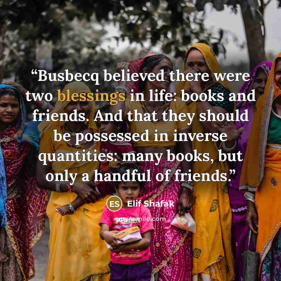 “Busbecq believed there were two blessings in life: books and friends. And that they should be possessed in inverse quantities: many books, but only a handful of friends.” quote by Elif Shafak