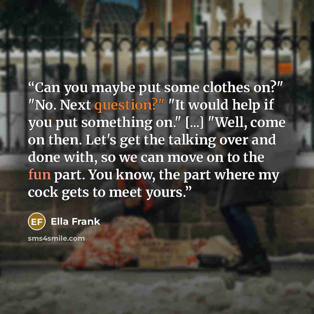 “Can you maybe put some clothes on?" "No. Next question?" "It would help if you put something on." [...] "Well, come on then. Let's get the talking over and done with, so we can move on to the fun part. You know, the part where my cock gets to meet yours.” quote by Ella Frank