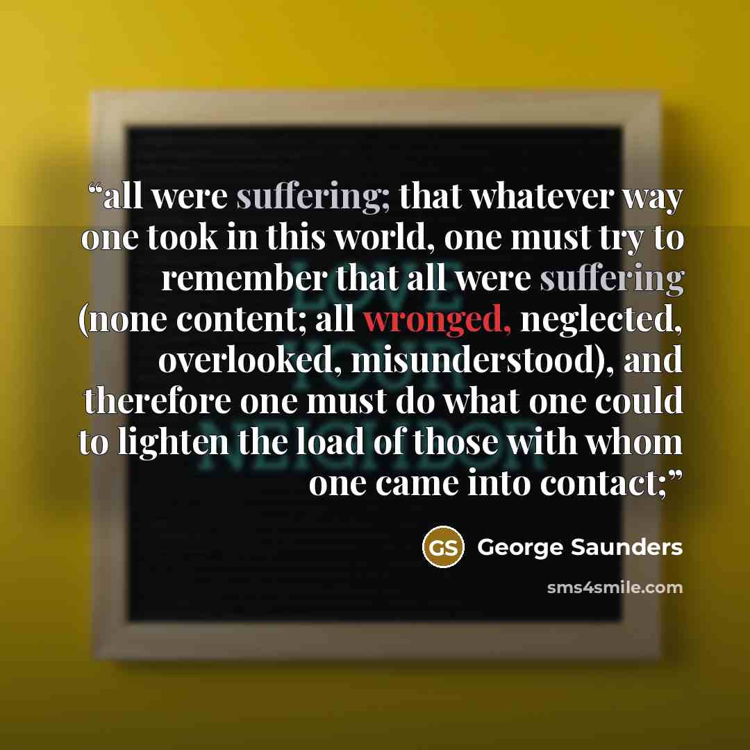“all were suffering; that whatever way one took in this world, one must try to remember that all were suffering (none content; all wronged, neglected, overlooked, misunderstood), and therefore one must do what one could to lighten the load of those with whom one came into contact;” quote by George Saunders