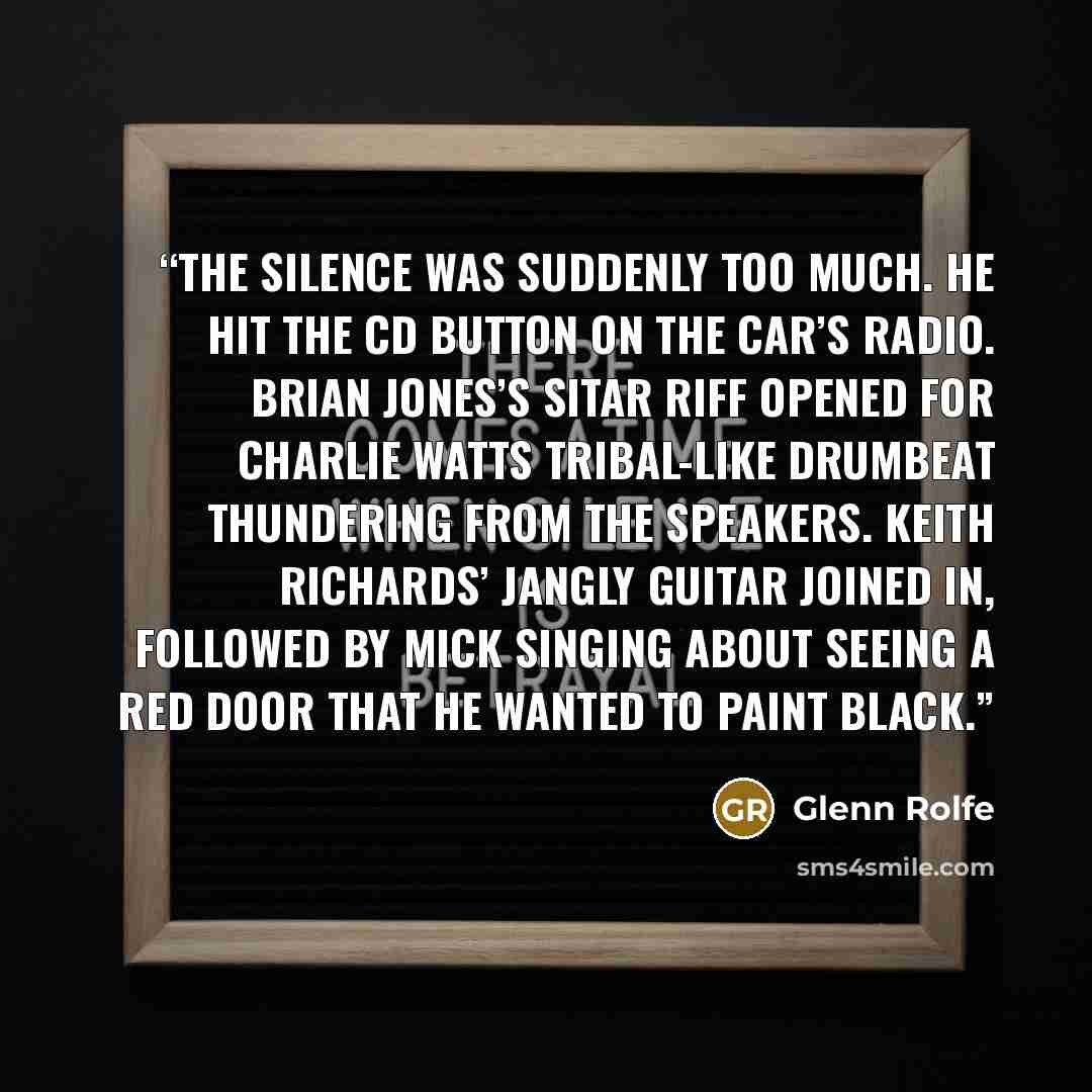 “The silence was suddenly too much. He hit the CD button on the car’s radio. Brian Jones’s sitar riff opened for Charlie Watts tribal-like drumbeat thundering from the speakers. Keith Richards’ jangly guitar joined in, followed by Mick singing about seeing a red door that he wanted to paint black.” quote by Glenn Rolfe