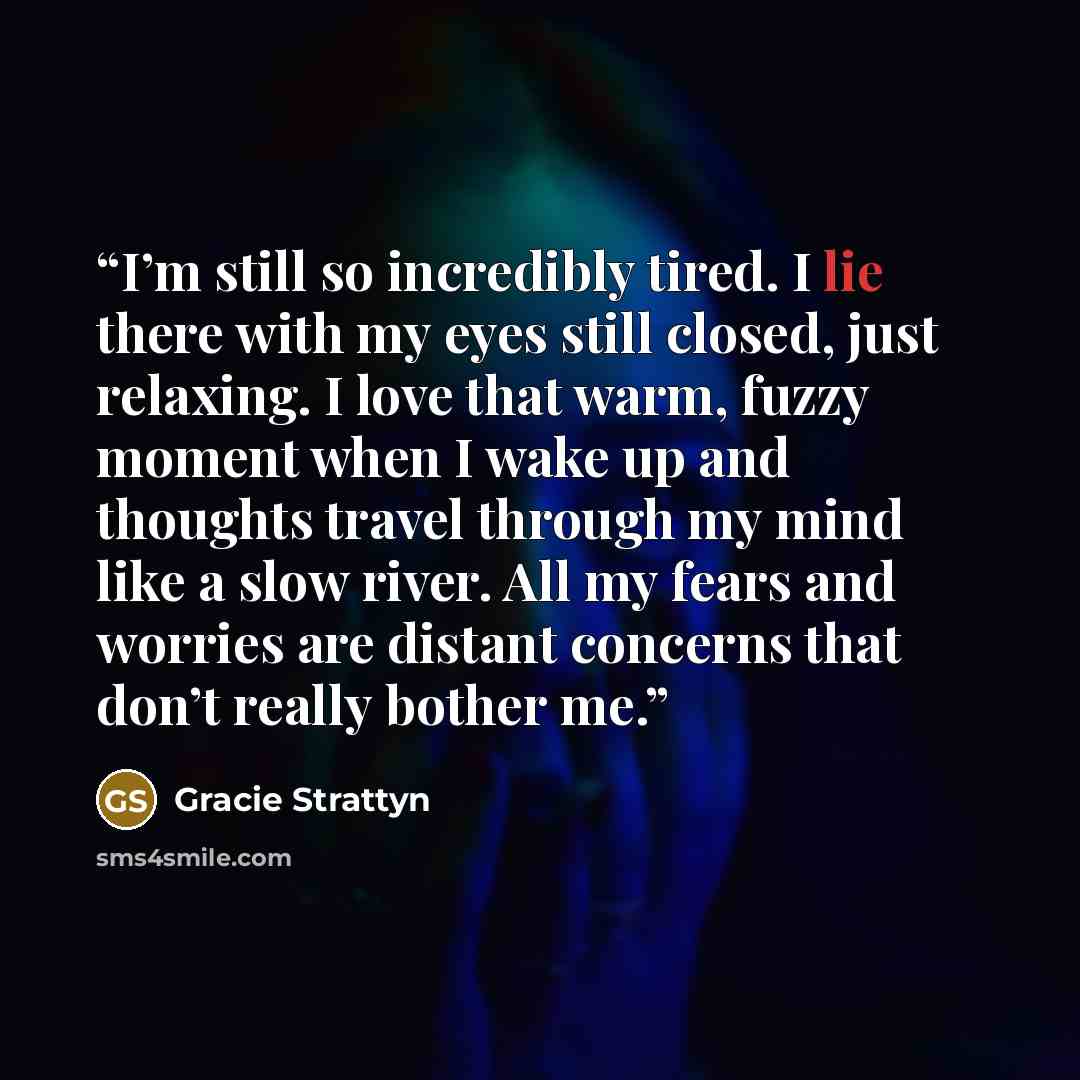 “I’m still so incredibly tired. I lie there with my eyes still closed, just relaxing. I love that warm, fuzzy moment when I wake up and thoughts travel through my mind like a slow river. All my fears and worries are distant concerns that don’t really bother me.” quote by Gracie Strattyn