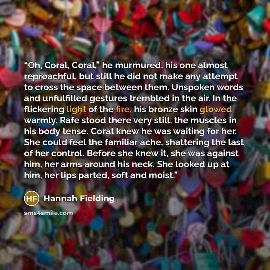 “Oh, Coral, Coral,” he murmured, his one almost reproachful, but still he did not make any attempt to cross the space between them. Unspoken words and unfulfilled gestures trembled in the air. In the flickering light of the fire, his bronze skin glowed warmly. Rafe stood there very still, the…” quote by Hannah Fielding
