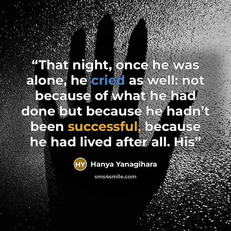 “That night, once he was alone, he cried as well: not because of what he had done but because he hadn’t been successful, because he had lived after all. His” quote by Hanya Yanagihara