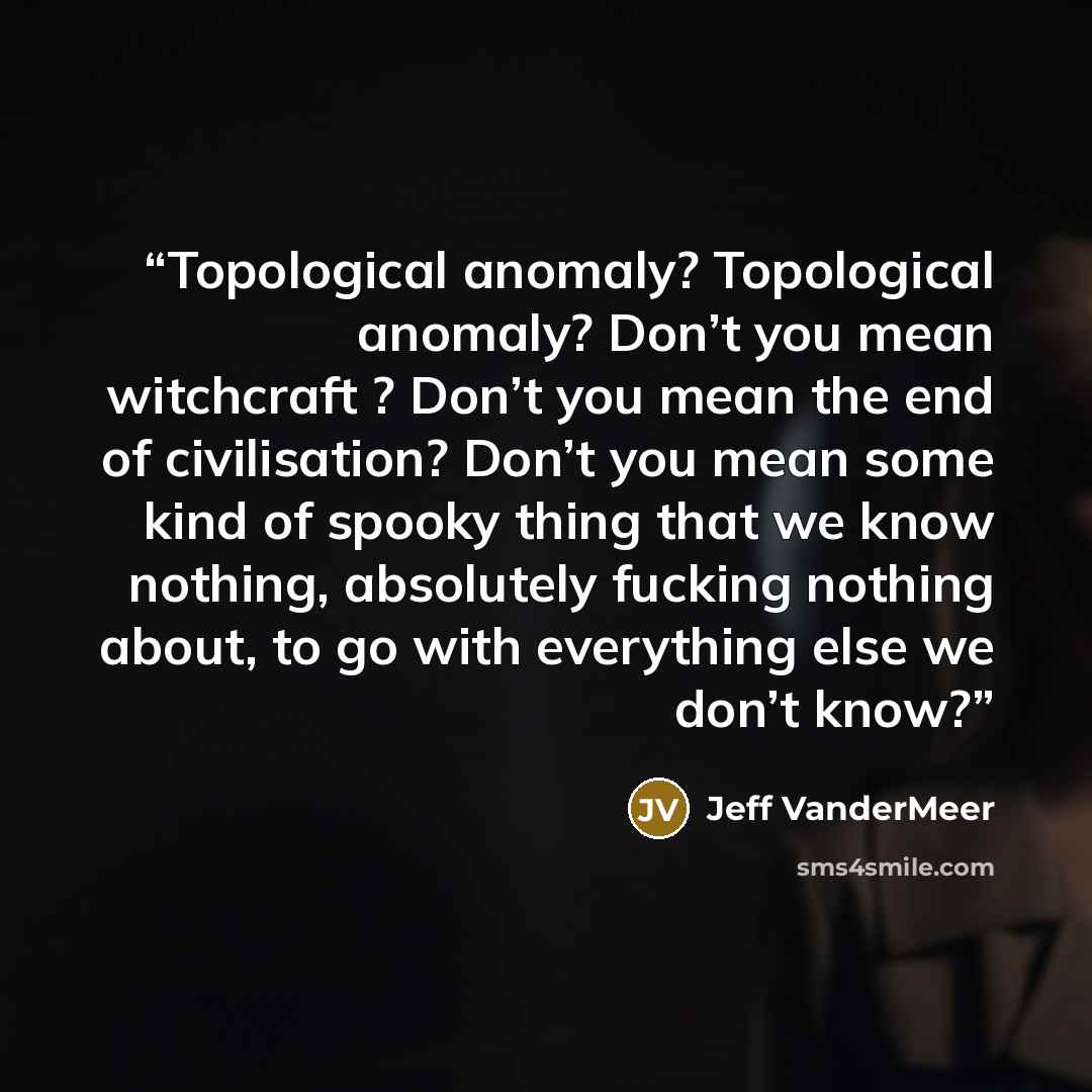 “Topological anomaly? Topological anomaly? Don’t you mean witchcraft ? Don’t you mean the end of civilisation? Don’t you mean some kind of spooky thing that we know nothing, absolutely fucking nothing about, to go with everything else we don’t know?” quote by Jeff VanderMeer