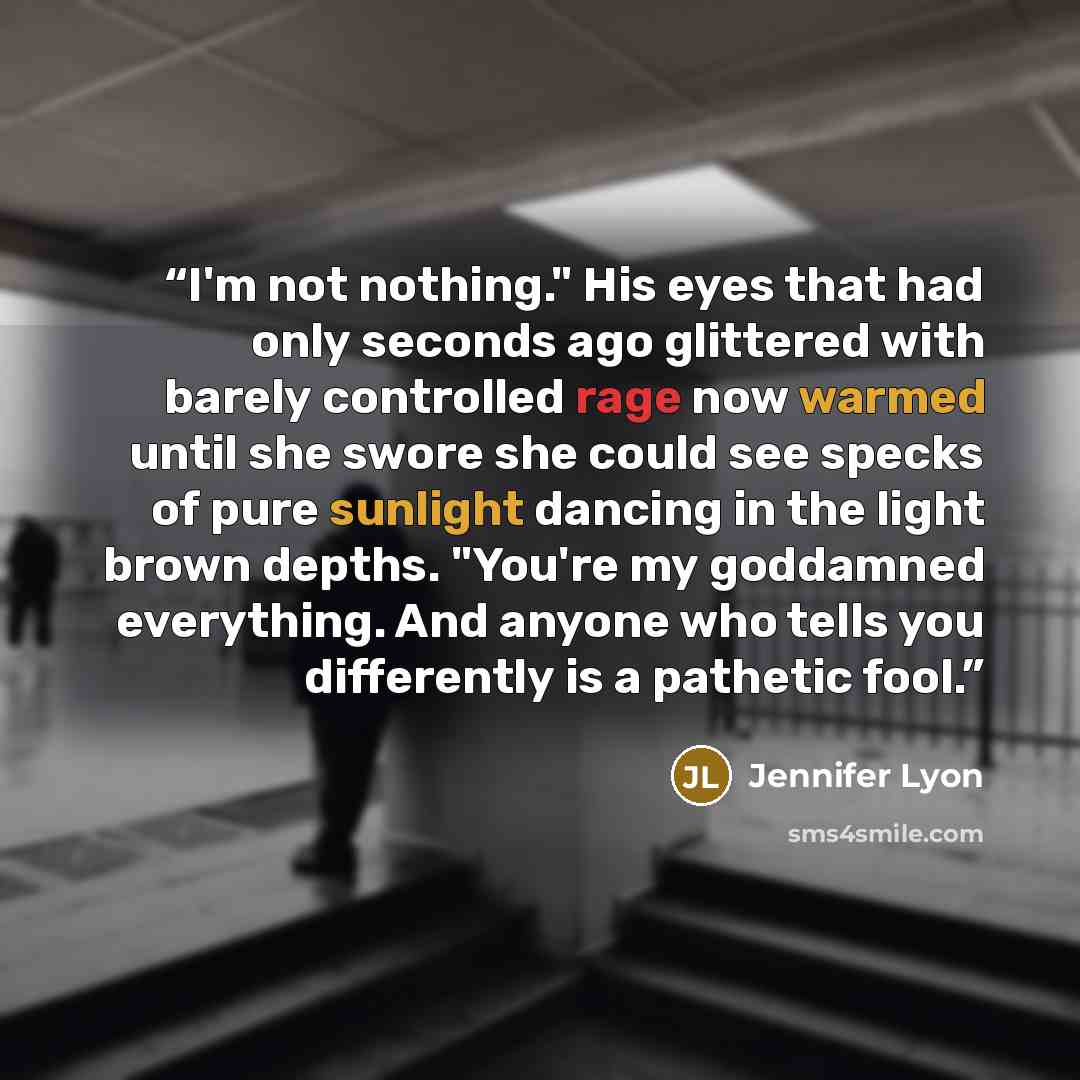 “I'm not nothing." His eyes that had only seconds ago glittered with barely controlled rage now warmed until she swore she could see specks of pure sunlight dancing in the light brown depths. "You're my goddamned everything. And anyone who tells you differently is a pathetic fool.” quote by Jennifer Lyon