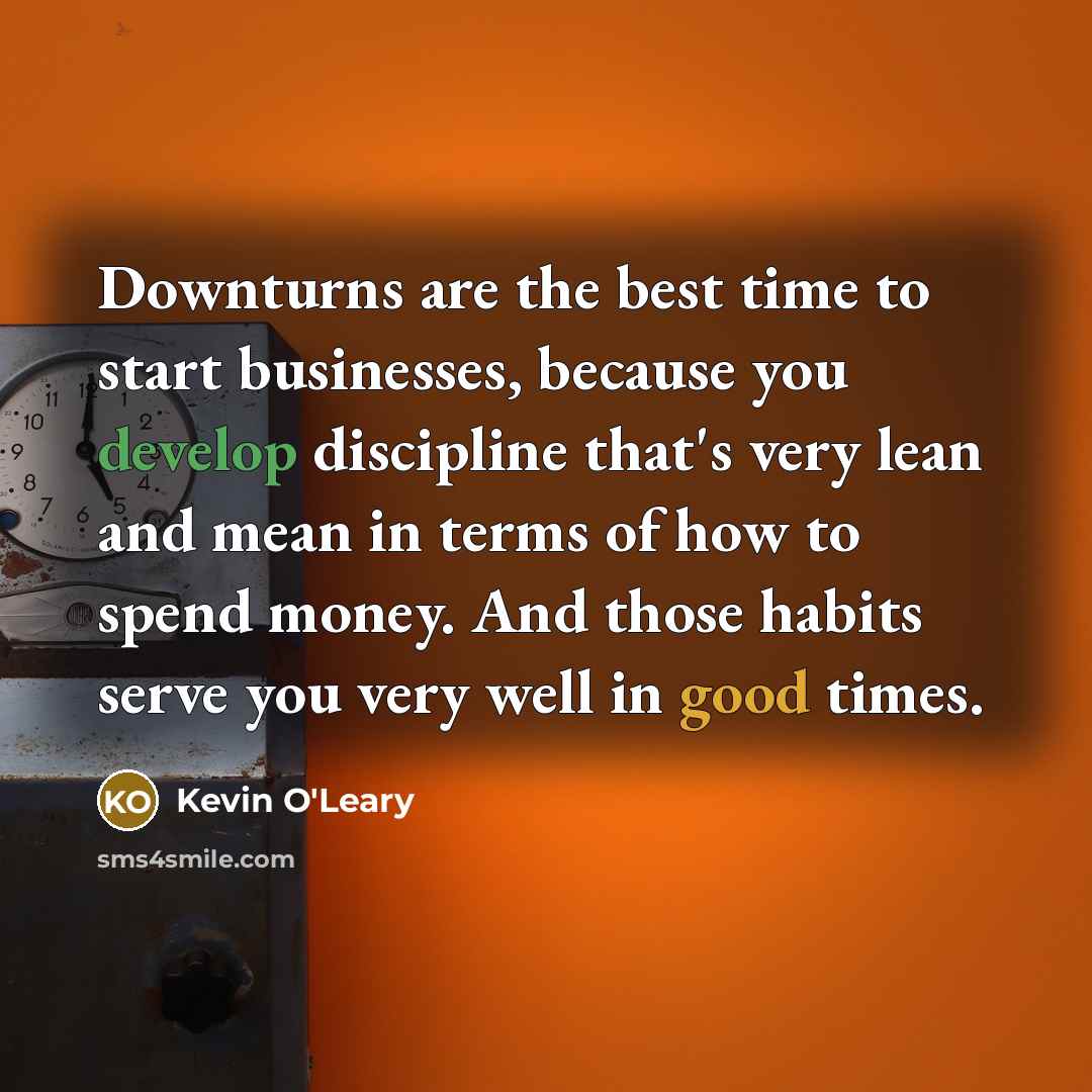 “Downturns are the best time to start businesses, because you develop discipline that's very lean and mean in terms of how to spend money. And those habits serve you very well in good times.” quote by Kevin O'Leary