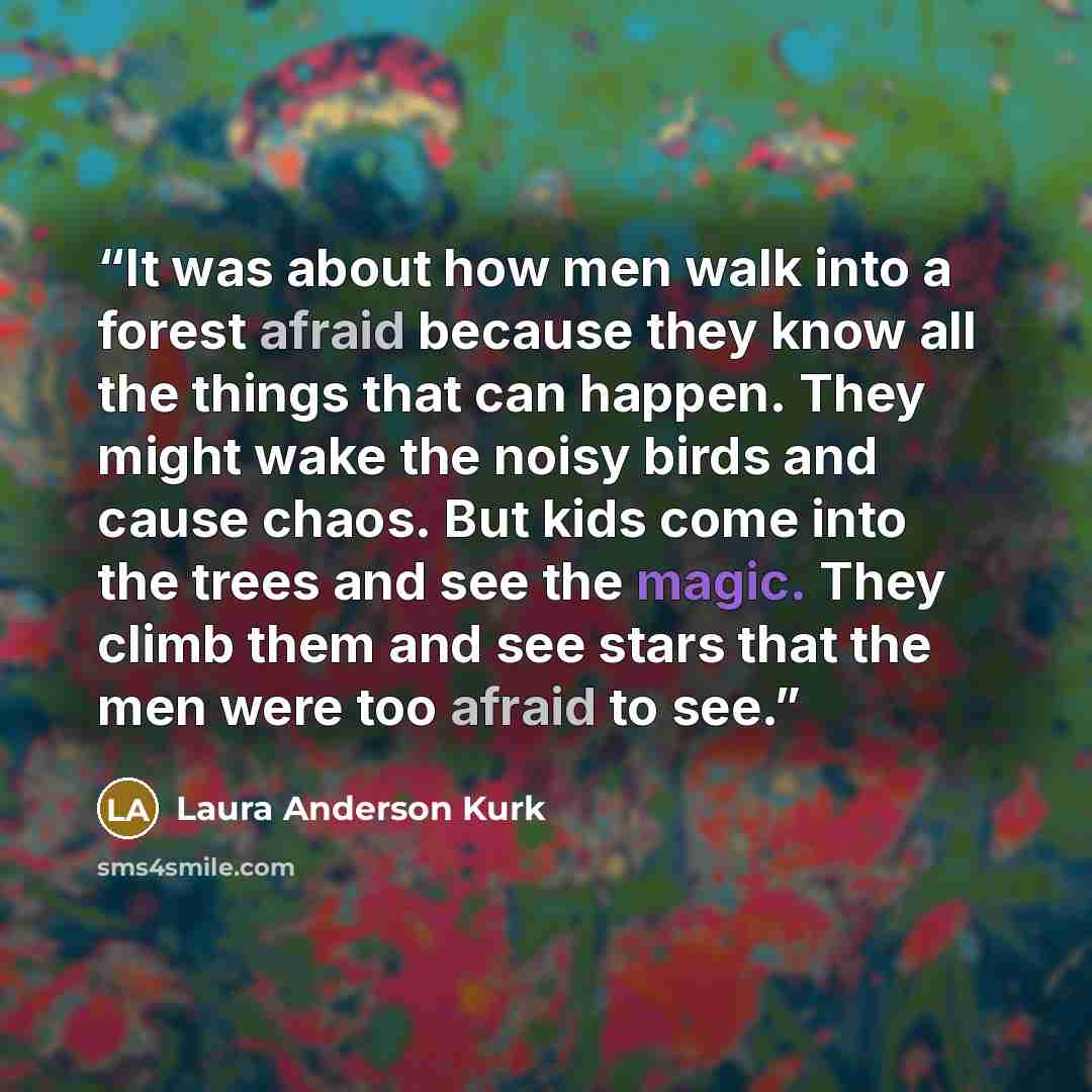 “It was about how men walk into a forest afraid because they know all the things that can happen. They might wake the noisy birds and cause chaos. But kids come into the trees and see the magic. They climb them and see stars that the men were too afraid to see.” quote by Laura Anderson Kurk