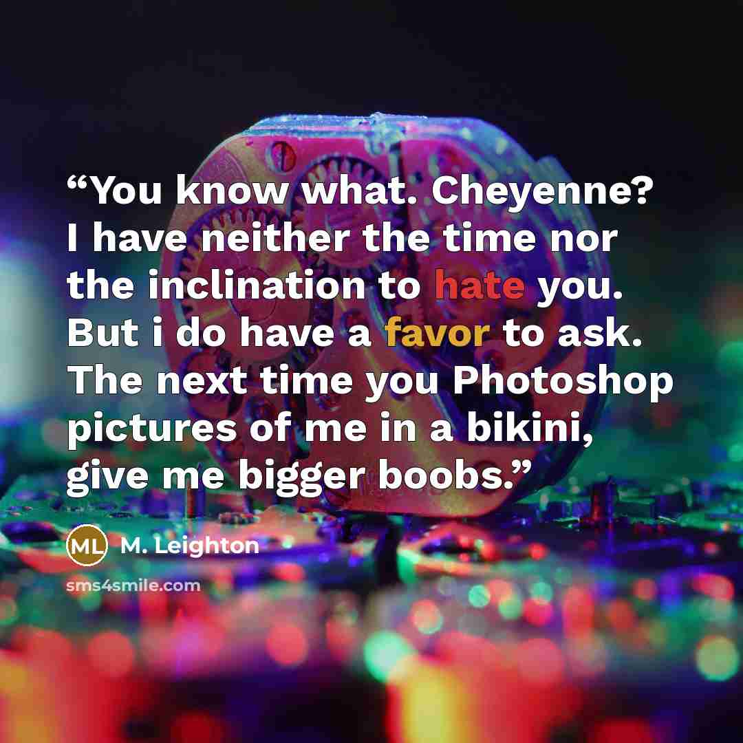 “You know what. Cheyenne? I have neither the time nor the inclination to hate you. But i do have a favor to ask. The next time you Photoshop pictures of me in a bikini, give me bigger boobs.” quote by M. Leighton