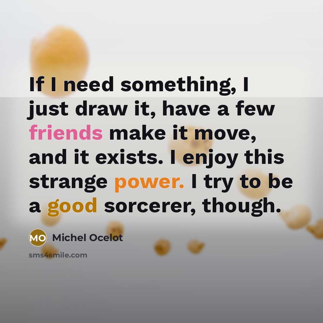 “If I need something, I just draw it, have a few friends make it move, and it exists. I enjoy this strange power. I try to be a good sorcerer, though.” quote by Michel Ocelot