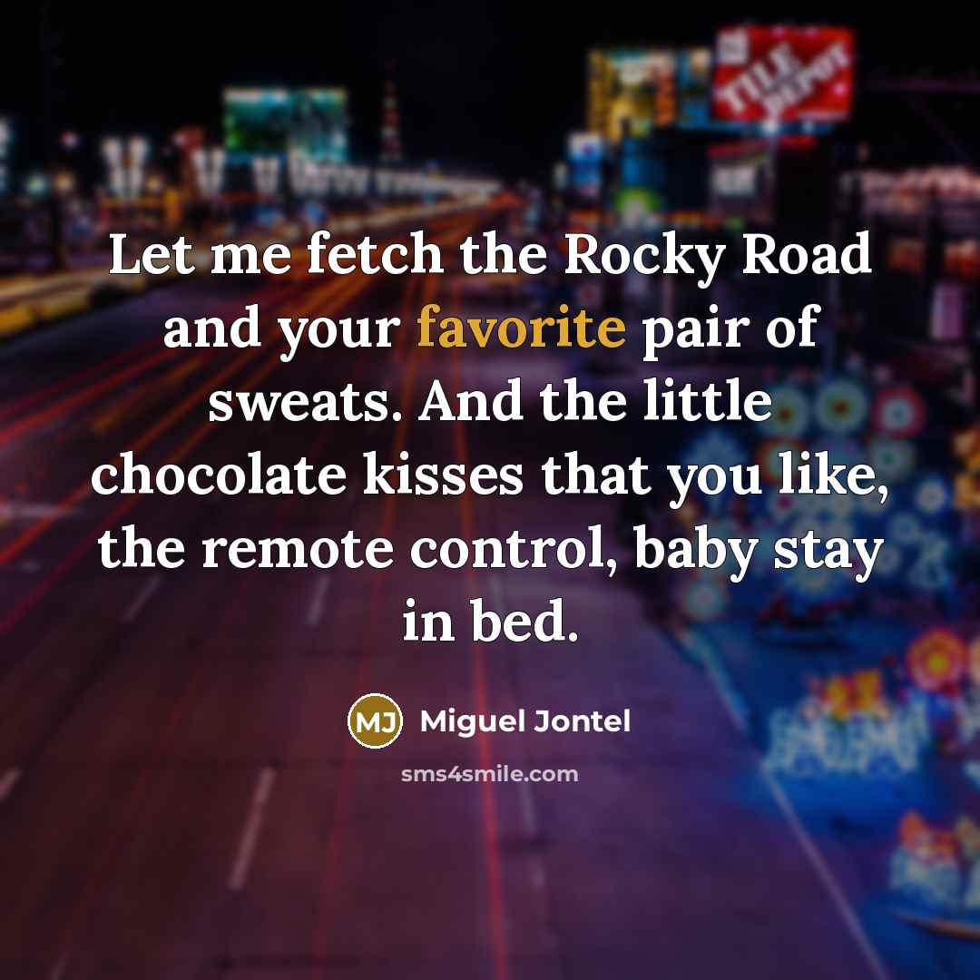 “Let me fetch the Rocky Road and your favorite pair of sweats. And the little chocolate kisses that you like, the remote control, baby stay in bed.” quote by Miguel Jontel