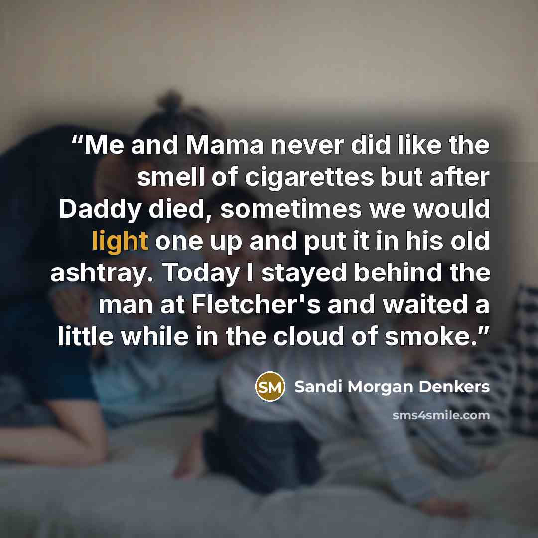 “Me and Mama never did like the smell of cigarettes but after Daddy died, sometimes we would light one up and put it in his old ashtray. Today I stayed behind the man at Fletcher's and waited a little while in the cloud of smoke.” quote by Sandi Morgan Denkers
