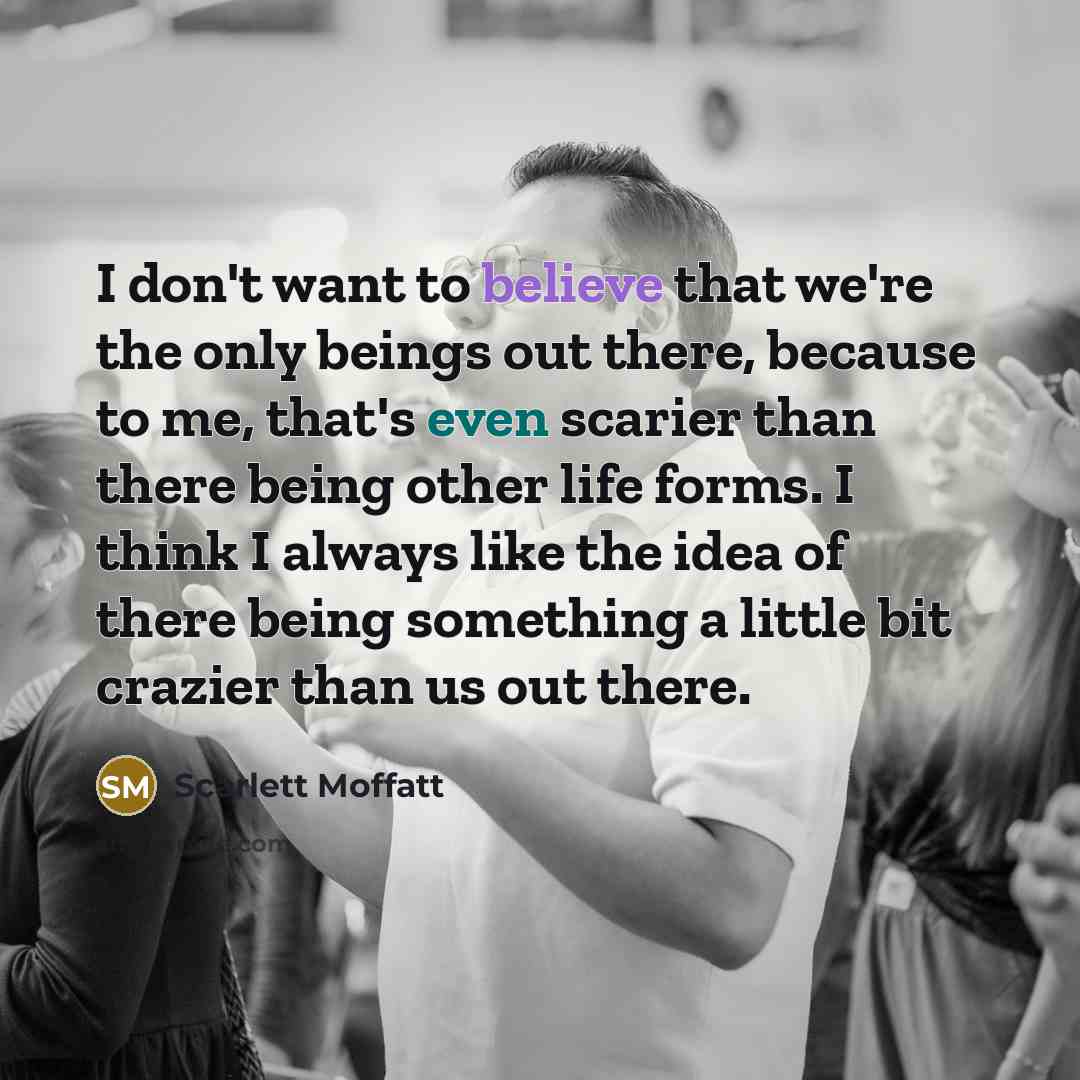 “I don't want to believe that we're the only beings out there, because to me, that's even scarier than there being other life forms. I think I always like the idea of there being something a little bit crazier than us out there.” quote by Scarlett Moffatt