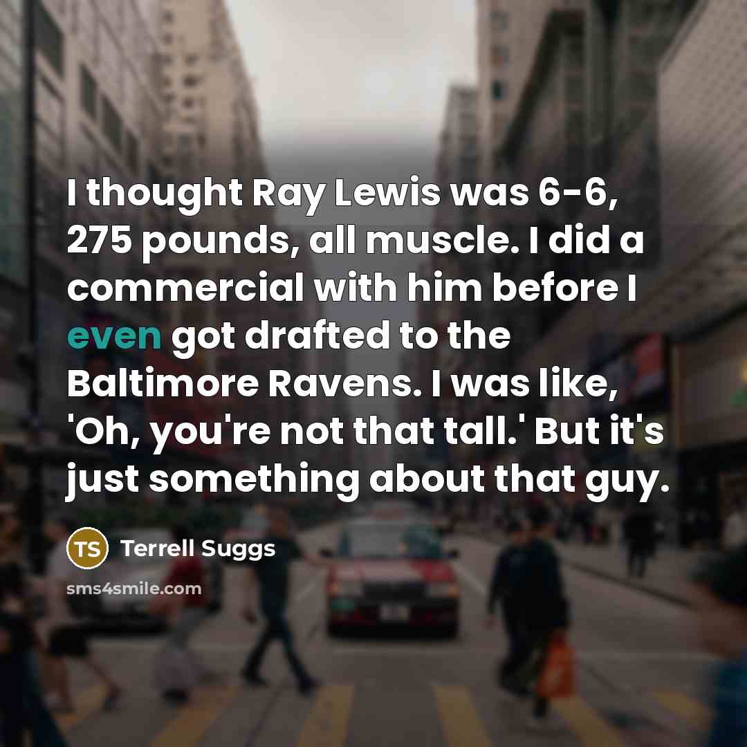 “I thought Ray Lewis was 6-6, 275 pounds, all muscle. I did a commercial with him before I even got drafted to the Baltimore Ravens. I was like, 'Oh, you're not that tall.' But it's just something about that guy.” quote by Terrell Suggs