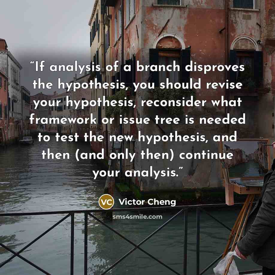 “If analysis of a branch disproves the hypothesis, you should revise your hypothesis, reconsider what framework or issue tree is needed to test the new hypothesis, and then (and only then) continue your analysis.” quote by Victor Cheng