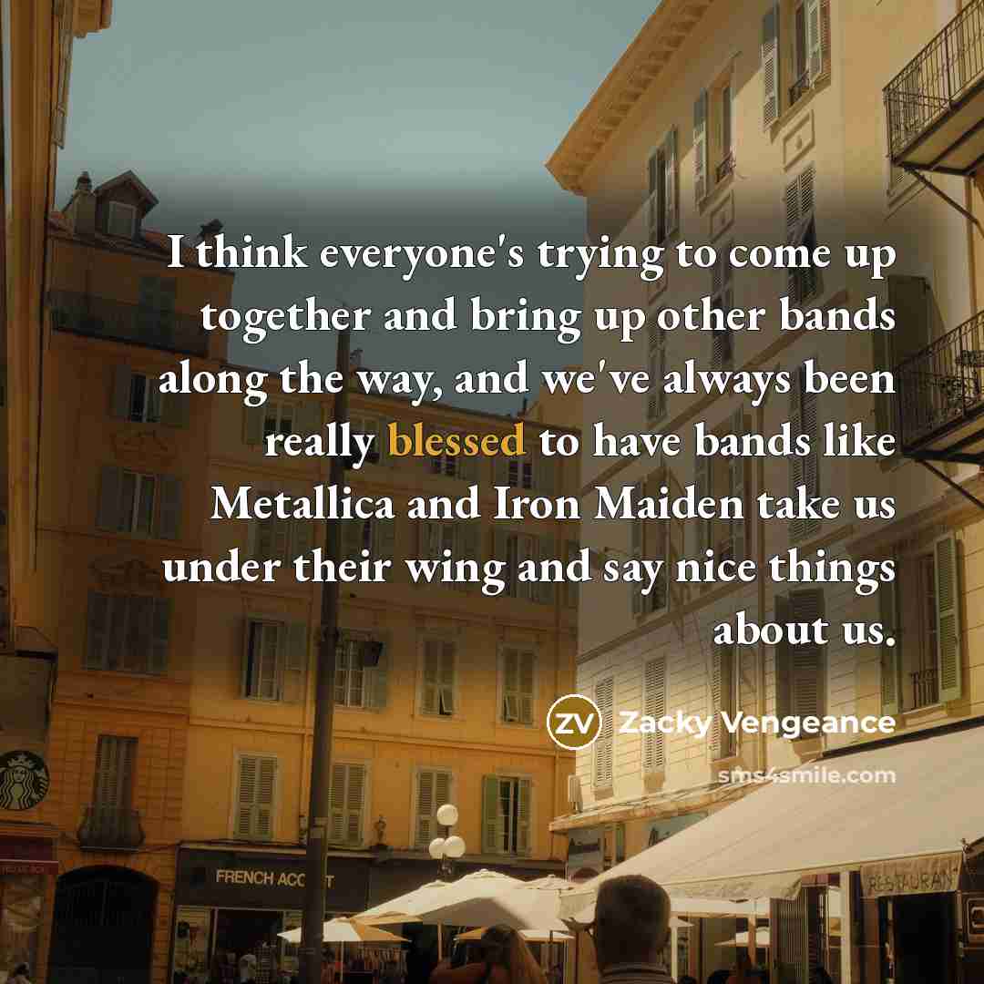 “I think everyone's trying to come up together and bring up other bands along the way, and we've always been really blessed to have bands like Metallica and Iron Maiden take us under their wing and say nice things about us.” quote by Zacky Vengeance