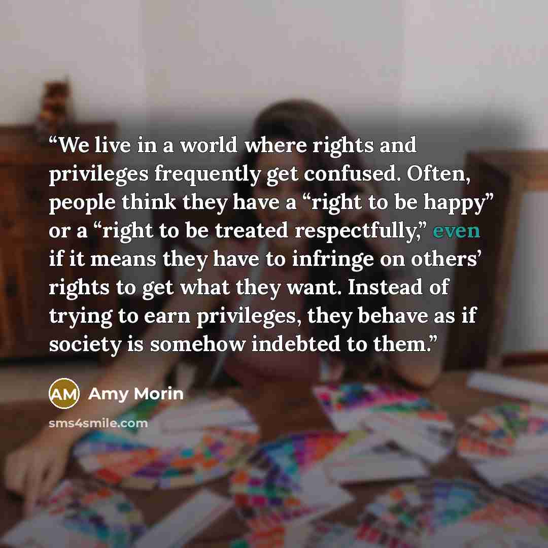 “We live in a world where rights and privileges frequently get confused. Often, people think they have a “right to be happy” or a “right to be treated respectfully,” even if it means they have to infringe on others’ rights to get what they want. Instead of trying to earn privileges, they behave as…” quote by Amy Morin