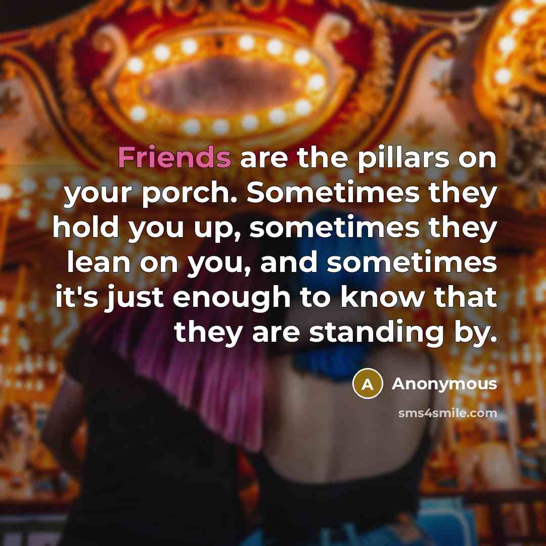“Friends are the pillars on your porch. Sometimes they hold you up, sometimes they lean on you, and sometimes it's just enough to know that they are standing by.” quote by Anonymous
