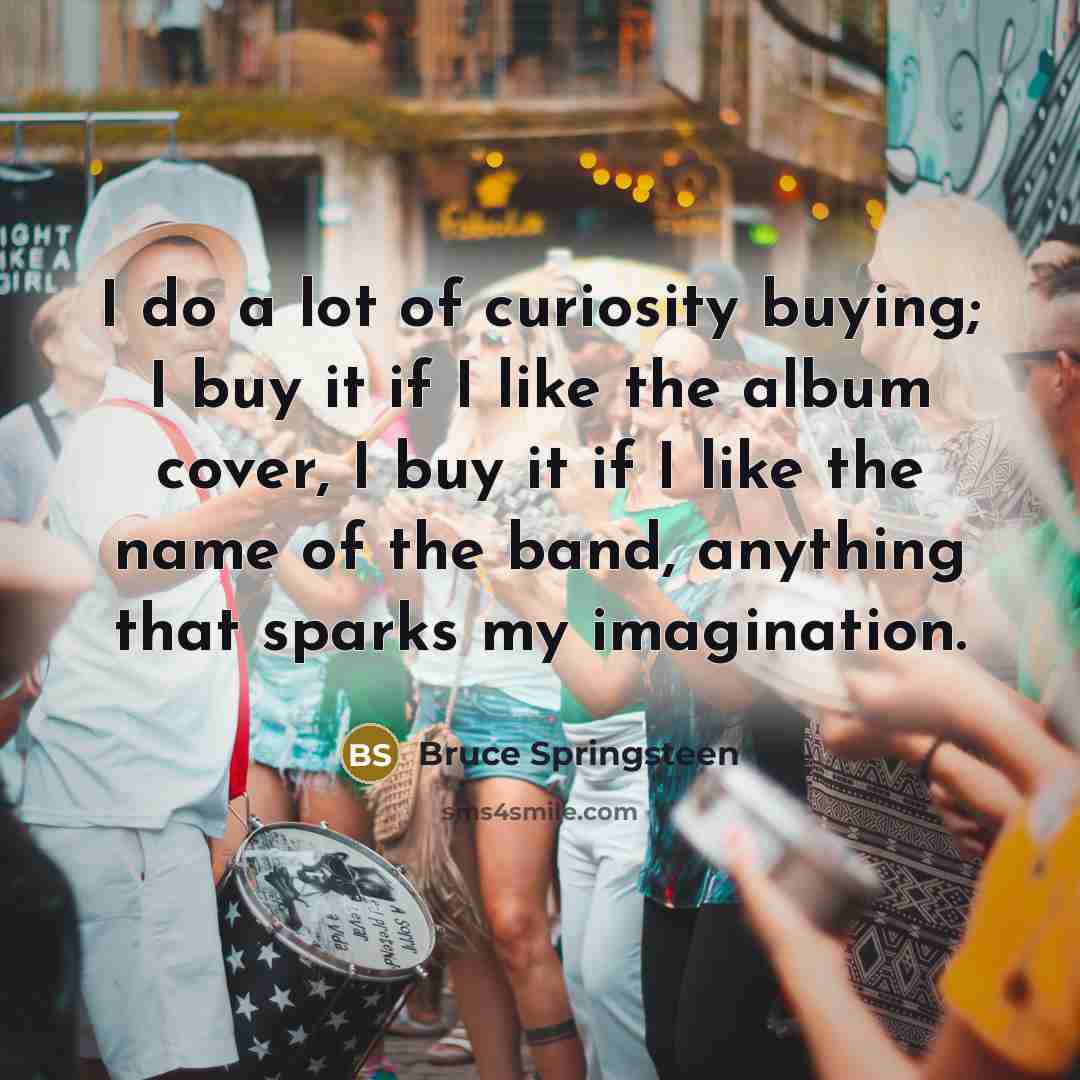 “I do a lot of curiosity buying; I buy it…” quote by Bruce Springsteen