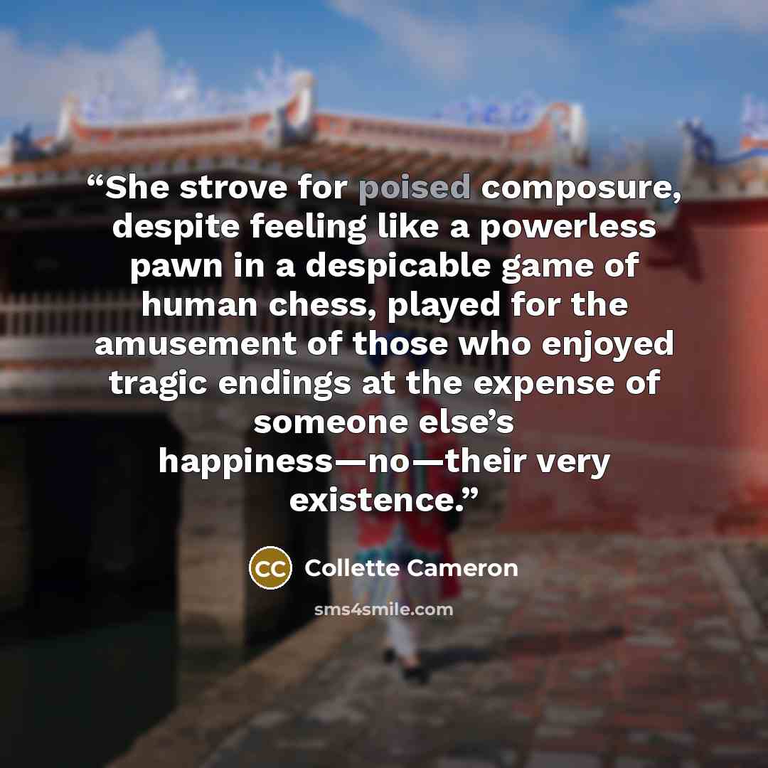 “She strove for poised composure, despite feeling like a powerless pawn in a despicable game of human chess, played for the amusement of those who enjoyed tragic endings at the expense of someone else’s happiness—no—their very existence.” quote by Collette Cameron