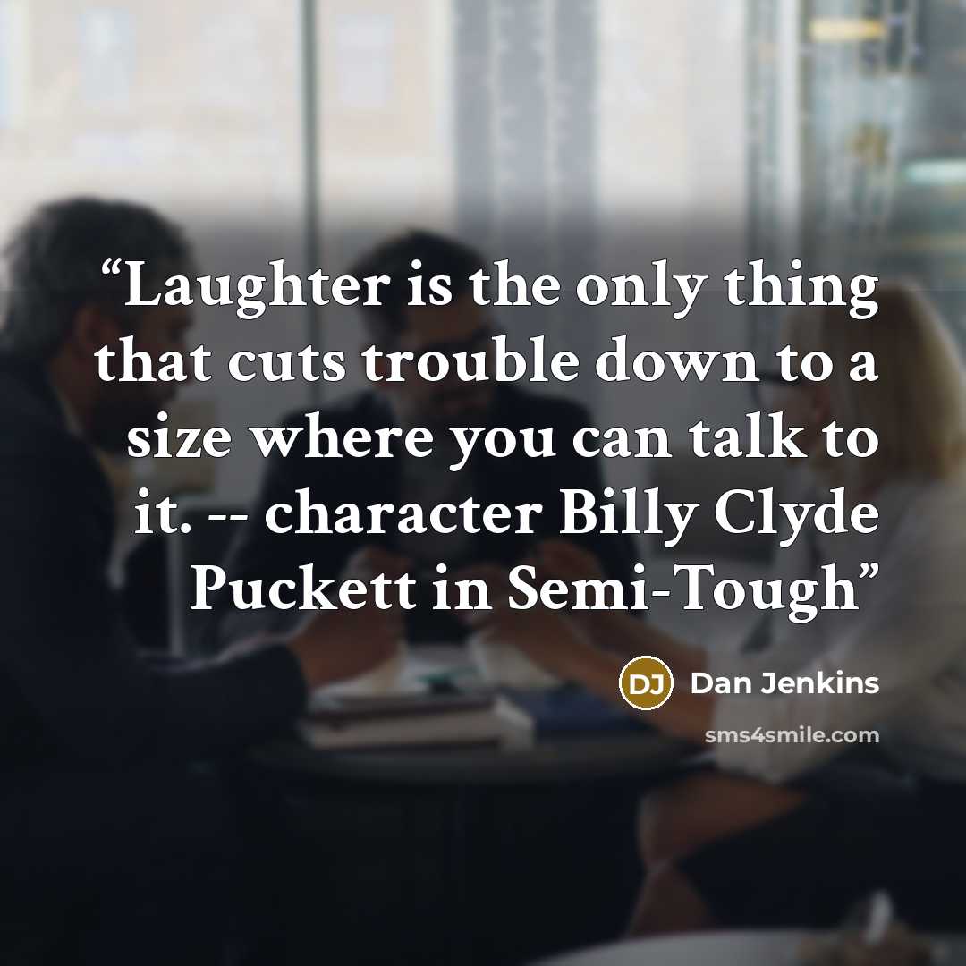 “Laughter is the only thing that cuts trouble down to a size where you can talk to it. -- character Billy Clyde Puckett in Semi-Tough” quote by Dan Jenkins