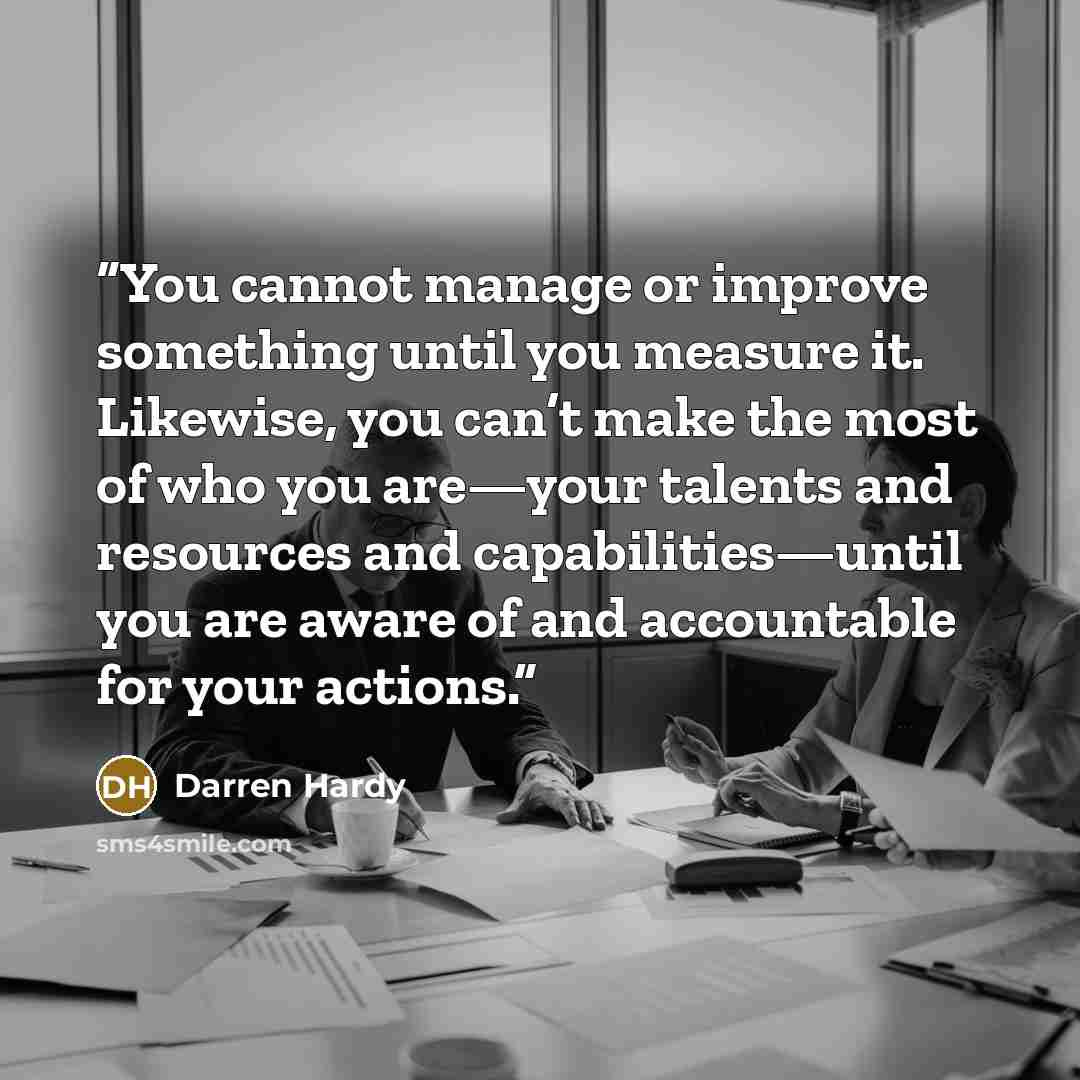 “You cannot manage or improve something until you measure it. Likewise, you can’t make the most of who you are—your talents and resources and capabilities—until you are aware of and accountable for your actions.” quote by Darren Hardy