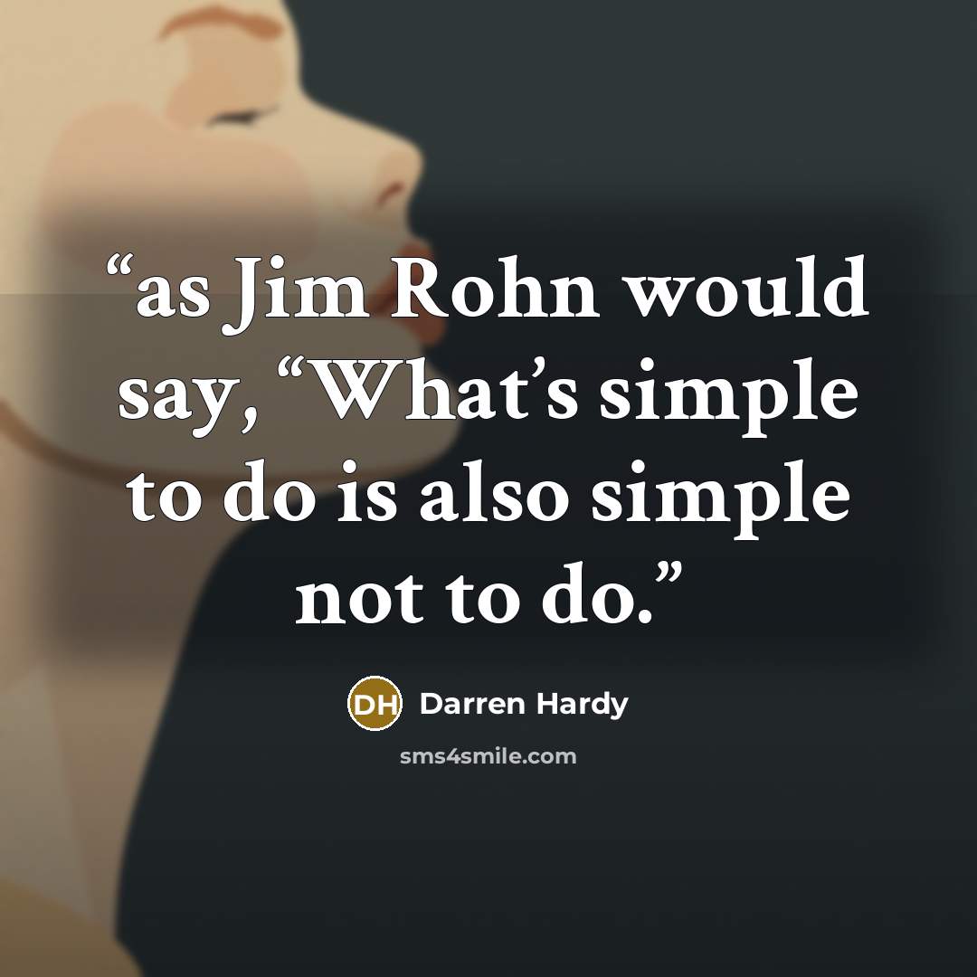 “as Jim Rohn would say, “What’s simple to do is also simple not to do.” quote by Darren Hardy