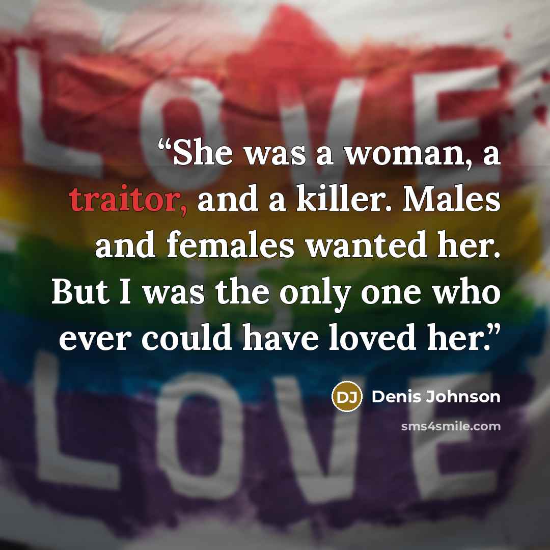 “She was a woman, a traitor, and a killer. Males and females wanted her. But I was the only one who ever could have loved her.” quote by Denis Johnson