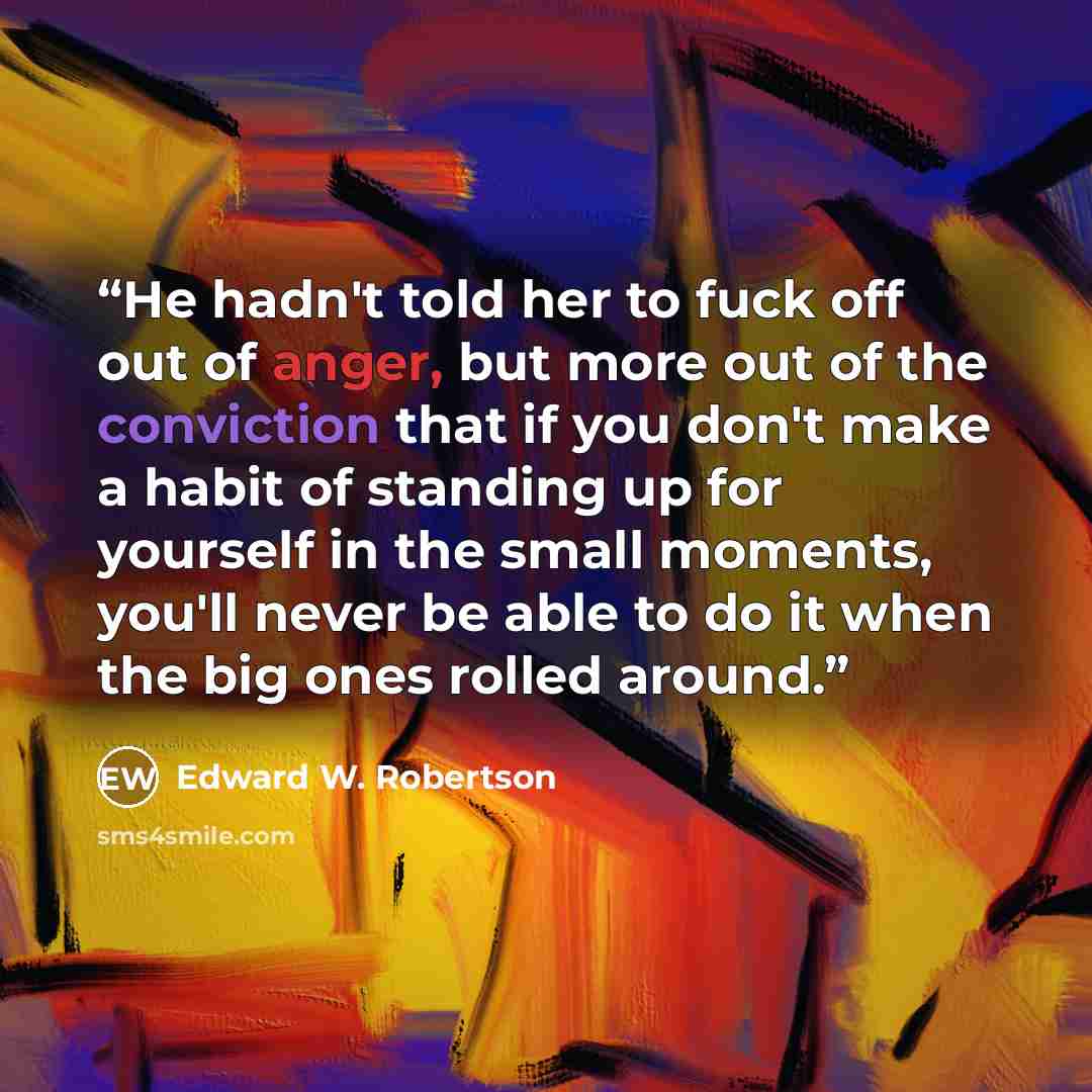 “He hadn't told her to fuck off out of anger, but more out of the conviction that if you don't make a habit of standing up for yourself in the small moments, you'll never be able to do it when the big ones rolled around.” quote by Edward W. Robertson