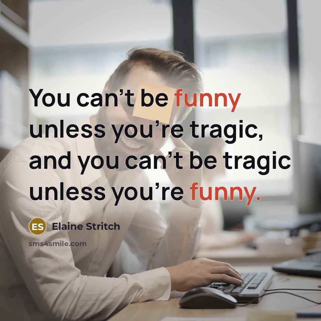 “You can't be funny unless you're tragic, and you can't be tragic unless you're funny.” quote by Elaine Stritch