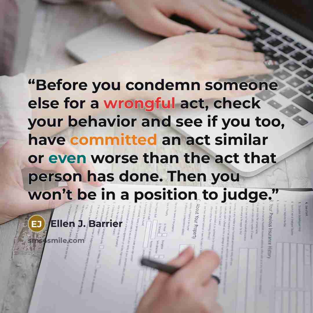 “Before you condemn someone else for a wrongful act, check your behavior and see if you too, have committed an act similar or even worse than the act that person has done. Then you won’t be in a position to judge.” quote by Ellen J. Barrier