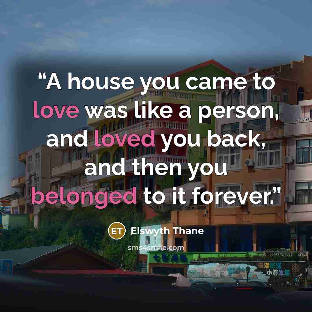 “A house you came to love was like a person, and loved you back, and then you belonged to it forever.” quote by Elswyth Thane