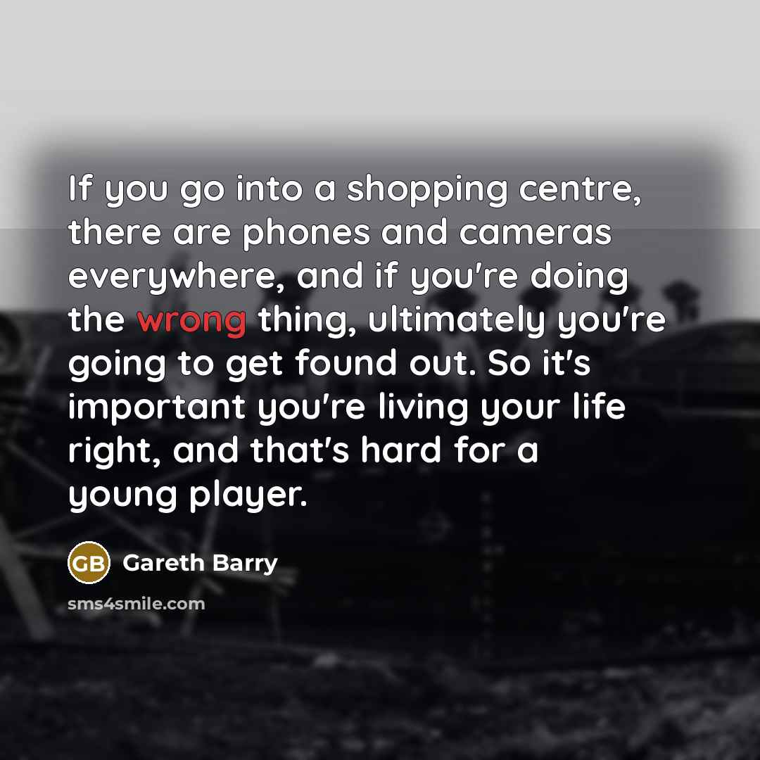 “If you go into a shopping centre, there are phones and cameras everywhere, and if you're doing the wrong thing, ultimately you're going to get found out. So it's important you're living your life right, and that's hard for a young player.” quote by Gareth Barry