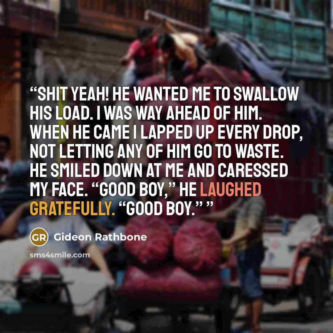 “Shit yeah! He wanted me to swallow his load. I was way ahead of him. When he came I lapped up every drop, not letting any of him go to waste. He smiled down at me and caressed my face. “Good boy,” he laughed gratefully. “Good boy.”” quote by Gideon Rathbone