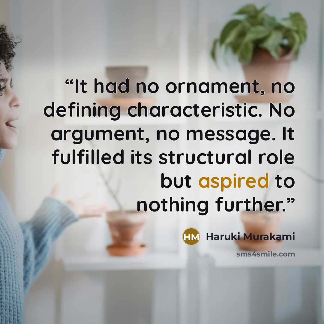 “It had no ornament, no defining characteristic. No argument, no message. It fulfilled its structural role but aspired to nothing further.” quote by Haruki Murakami