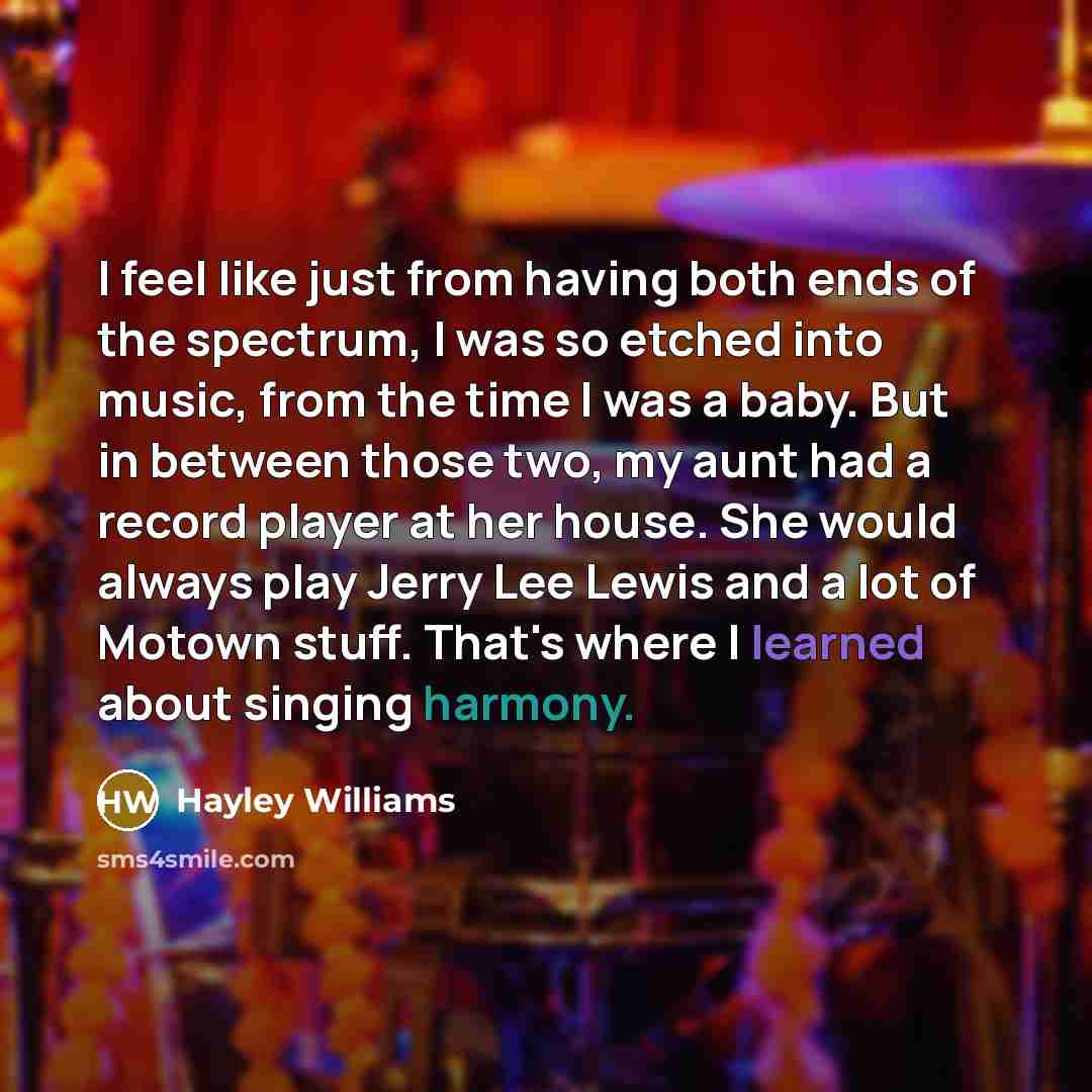 “I feel like just from having both ends of the spectrum, I was so etched into music, from the time I was a baby. But in between those two, my aunt had a record player at her house. She would always play Jerry Lee Lewis and a lot of Motown stuff. That's where I learned about singing harmony.” quote by Hayley Williams
