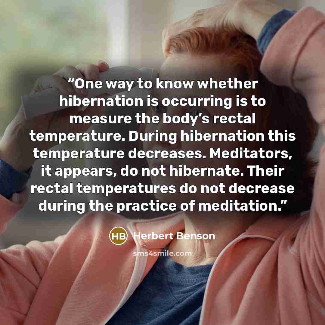“One way to know whether hibernation is occurring is to measure the body’s rectal temperature. During hibernation this temperature decreases. Meditators, it appears, do not hibernate. Their rectal temperatures do not decrease during the practice of meditation.” quote by Herbert Benson