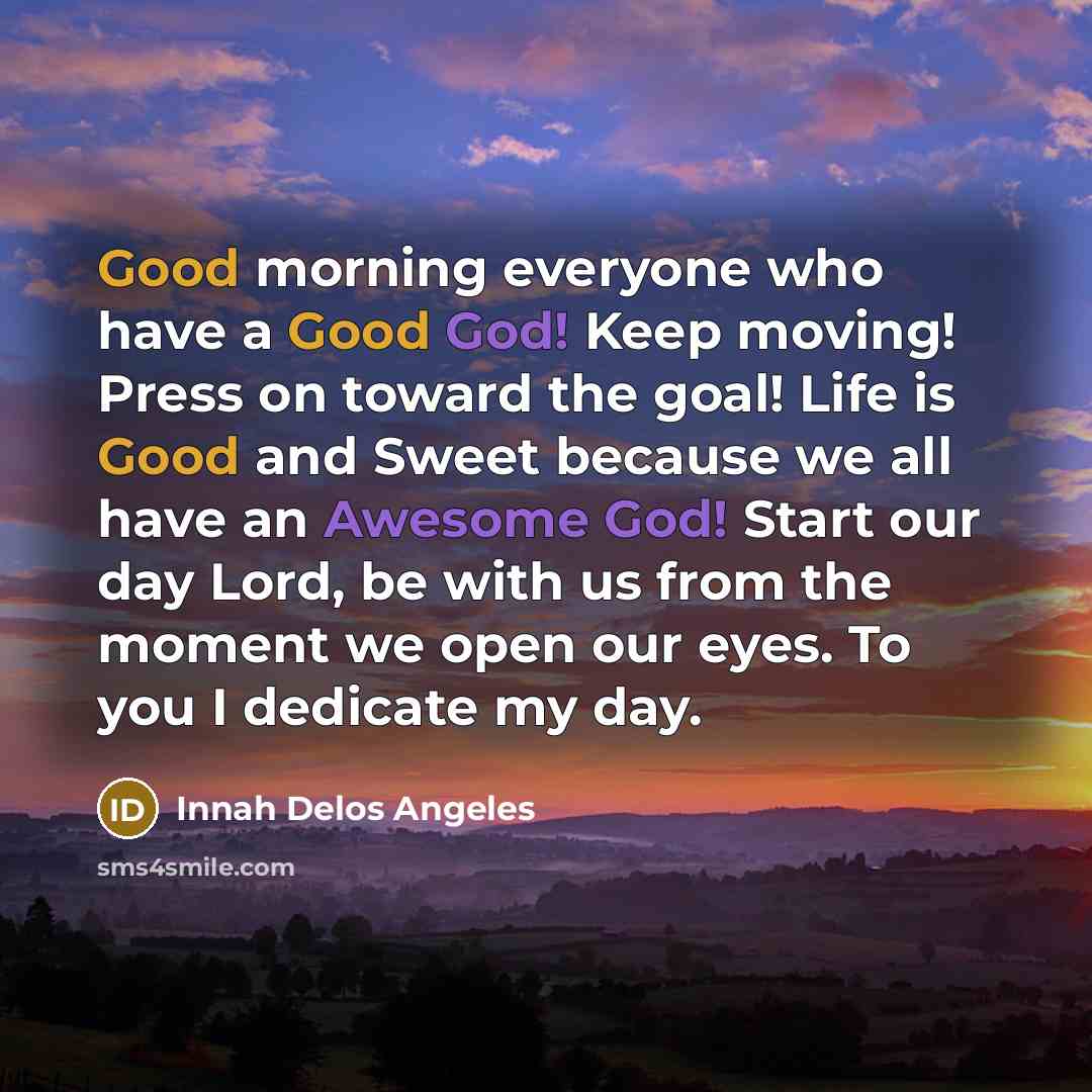 “Good morning everyone who have a Good God! Keep moving! Press on toward the goal! Life is Good and Sweet because we all have an Awesome God! Start our day Lord, be with us from the moment we open our eyes. To you I dedicate my day.” quote by Innah Delos Angeles