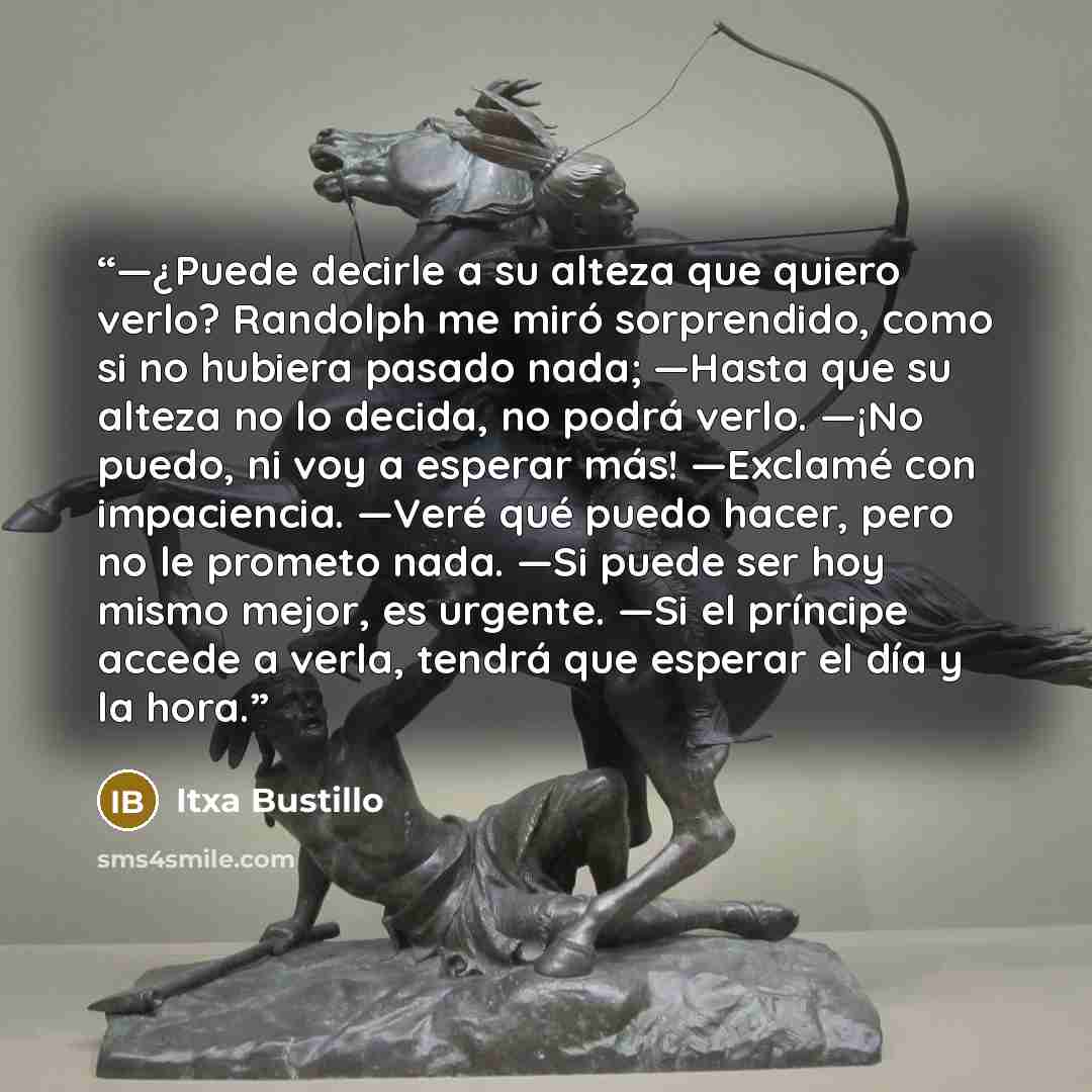 “—¿Puede decirle a su alteza que quiero verlo? Randolph me miró sorprendido, como si no hubiera pasado nada; —Hasta que su alteza no lo decida, no podrá verlo. —¡No puedo, ni voy a esperar más! —Exclamé con impaciencia. —Veré qué puedo hacer, pero no le prometo nada. —Si puede ser hoy mismo mejor…” quote by Itxa Bustillo