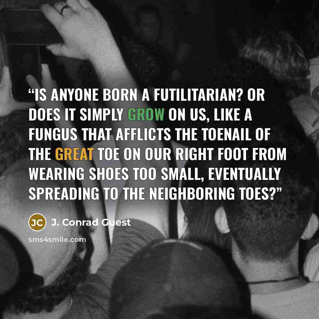 “Is anyone born a futilitarian? Or does it simply grow on us, like a fungus that afflicts the toenail of the great toe on our right foot from wearing shoes too small, eventually spreading to the neighboring toes?” quote by J. Conrad Guest