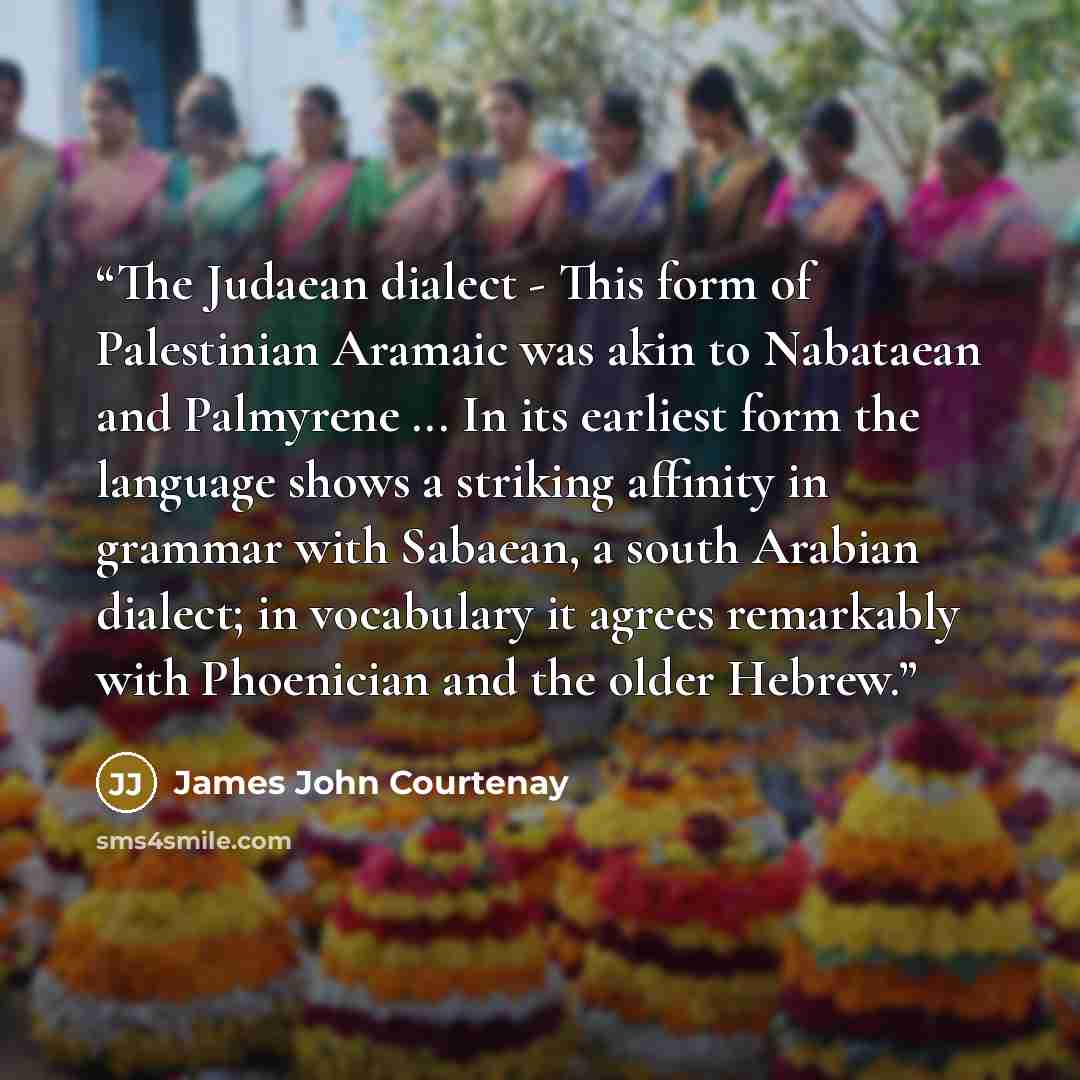“The Judaean dialect - This form of Palestinian Aramaic was akin to Nabataean and Palmyrene ... In its earliest form the language shows a striking affinity in grammar with Sabaean, a south Arabian dialect; in vocabulary it agrees remarkably with Phoenician and the older Hebrew.” quote by James John Courtenay