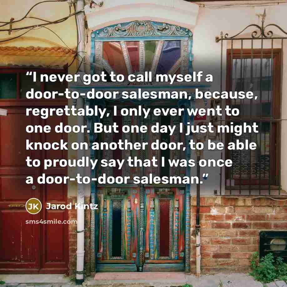 “I never got to call myself a door-to-door salesman, because, regrettably, I only ever went to one door. But one day I just might knock on another door, to be able to proudly say that I was once a door-to-door salesman.” quote by Jarod Kintz