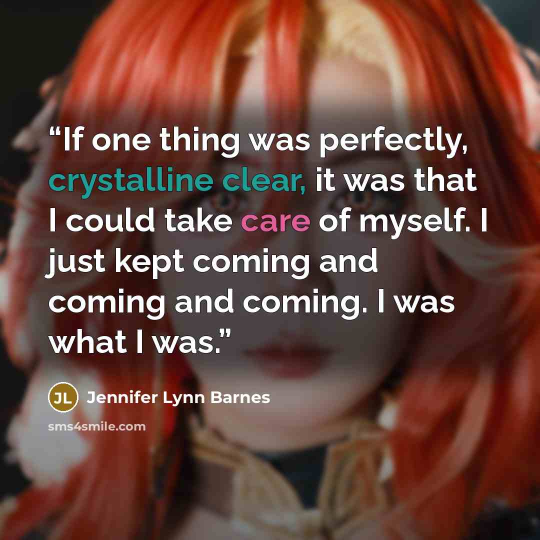 “If one thing was perfectly, crystalline clear, it was that I could take care of myself. I just kept coming and coming and coming. I was what I was.” quote by Jennifer Lynn Barnes